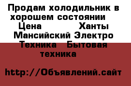 Продам холодильник в хорошем состоянии  › Цена ­ 7 000 - Ханты-Мансийский Электро-Техника » Бытовая техника   